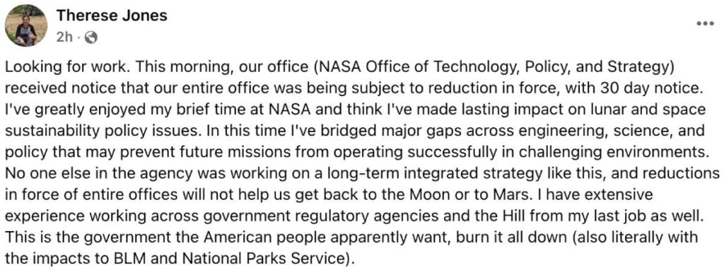 A screenshot of a public Facebook post from Therese Jones that reads, “Looking for work. This morning, our office (NASA Office of Technology, Policy, and Strategy) received notice that our entire office was being subject to reduction in force, with 30 day notice. I've greatly enjoyed my brief time at NASA and think I've made lasting impact on lunar and space sustainability policy issues. In this time I've bridged major gaps across engineering, science, and policy that may prevent future missions from operating successfully in challenging environments. No one else in the agency was working on a long-term integrated strategy like this, and reductions in force of entire offices will not help us get back to the Moon or to Mars. I have extensive experience working across government regulatory agencies and the Hill from my last job as well. This is the government the American people apparently want, burn it all down (also literally with the impacts to BLM and National Parks Service).”