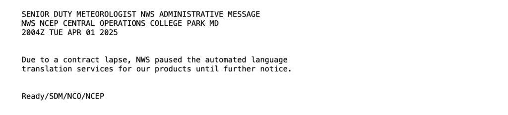 SENIOR DUTY METEOROLOGIST NEWS ADMINISTRATAIVE MSSAGE NEWS NCEP CENTRAL OPERATIONS COLLEGE PARK MD 2004Z TUE APR 01 2025 Due to a contract lapse, NWS paused the automated language translation services for our products until further notice. Ready/SDM/NC0/NCEP