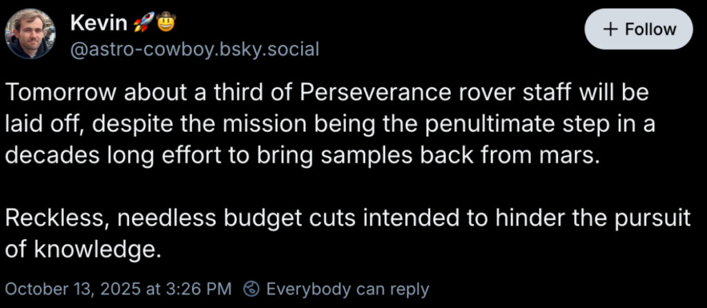 Screenshot of a Bluesky post that says, "Tomorrow about a third of Perseverance rover staff will be laid off, despite the mission being the penultimate step in a decades long effort to bring samples back from mars.
Reckless, needless budget cuts intended to hinder the pursuit of knowledge."